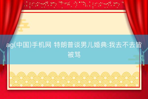 ag(中国)手机网 特朗普谈男儿婚典:我去不去皆被骂