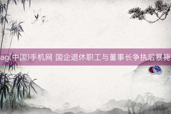 ag(中国)手机网 国企退休职工与董事长争执后暴毙