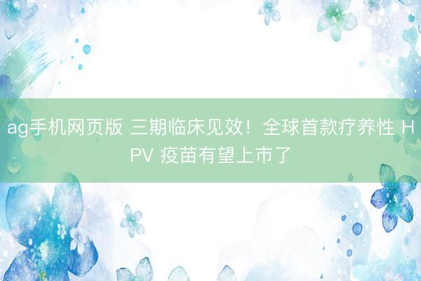 ag手机网页版 三期临床见效！全球首款疗养性 HPV 疫苗有望上市了