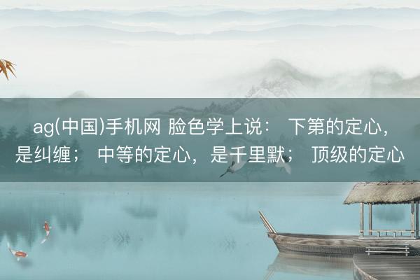 ag(中国)手机网 脸色学上说: 下第的定心,是纠缠; 中等的定心,是千里默; 顶级的定心