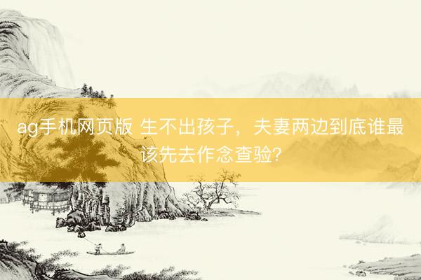 ag手机网页版 生不出孩子,夫妻两边到底谁最该先去作念查验?