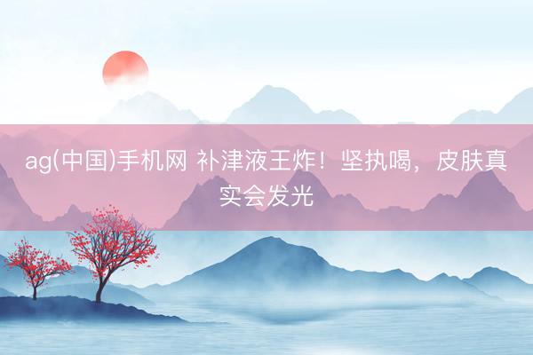 ag(中国)手机网 补津液王炸！坚执喝，皮肤真实会发光