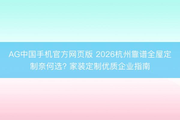 AG中国手机官方网页版 2026杭州靠谱全屋定制奈何选? 家装定制优质企业指南