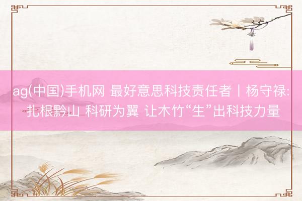 ag(中国)手机网 最好意思科技责任者丨杨守禄: 扎根黔山 科研为翼 让木竹“生”出科技力量