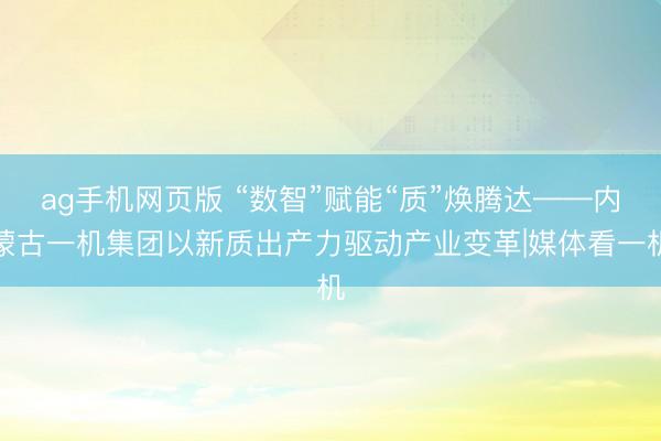 ag手机网页版 “数智”赋能“质”焕腾达——内蒙古一机集团以新质出产力驱动产业变革|媒体看一机