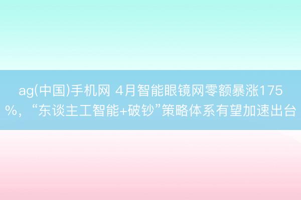 ag(中国)手机网 4月智能眼镜网零额暴涨175%，“东谈主工智能+破钞”策略体系有望加速出台