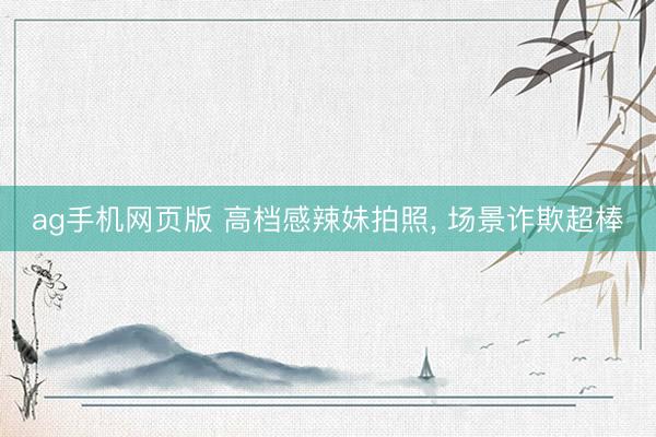 ag手机网页版 高档感辣妹拍照， 场景诈欺超棒