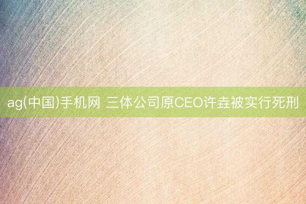 ag(中国)手机网 三体公司原CEO许垚被实行死刑