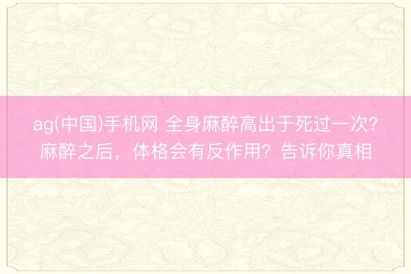 ag(中国)手机网 全身麻醉高出于死过一次?麻醉之后,体格会有反作用?告诉你真相