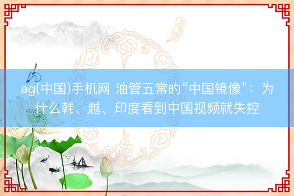 ag(中国)手机网 油管五常的“中国镜像”：为什么韩、越、印度看到中国视频就失控