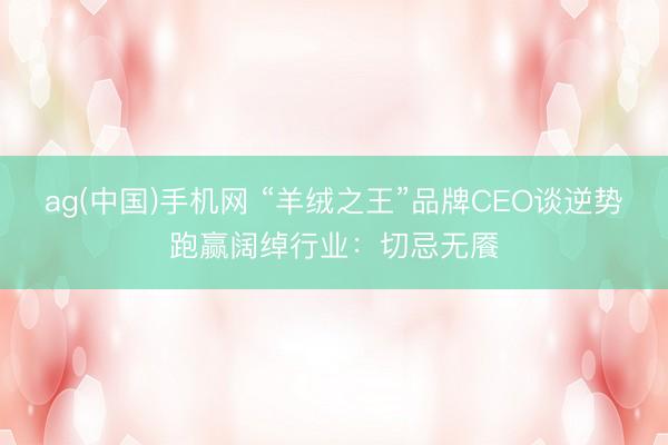ag(中国)手机网 “羊绒之王”品牌CEO谈逆势跑赢阔绰行业：切忌无餍