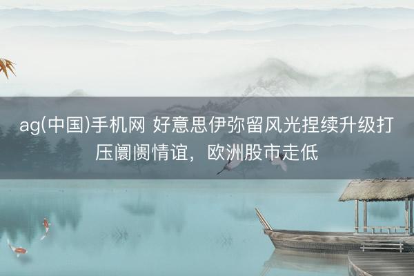 ag(中国)手机网 好意思伊弥留风光捏续升级打压阛阓情谊，欧洲股市走低
