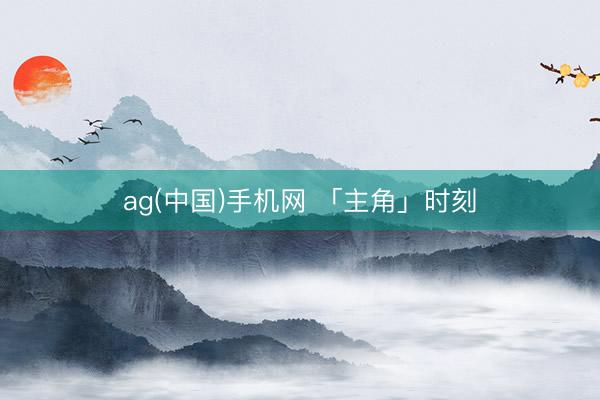 ag(中国)手机网 「主角」时刻