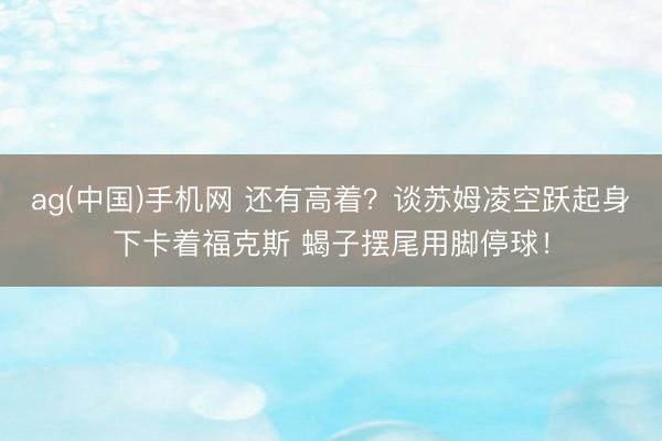 ag(中国)手机网 还有高着？谈苏姆凌空跃起身下卡着福克斯 蝎子摆尾用脚停球！