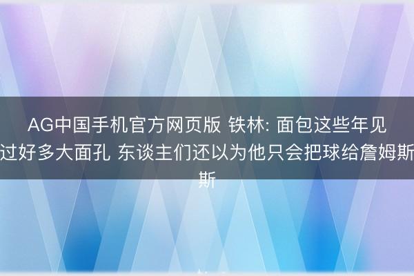 AG中国手机官方网页版 铁林: 面包这些年见过好多大面孔 东谈主们还以为他只会把球给詹姆斯