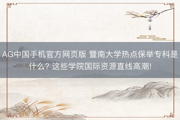 AG中国手机官方网页版 暨南大学热点保举专科是什么? 这些学院国际资源直线高潮!