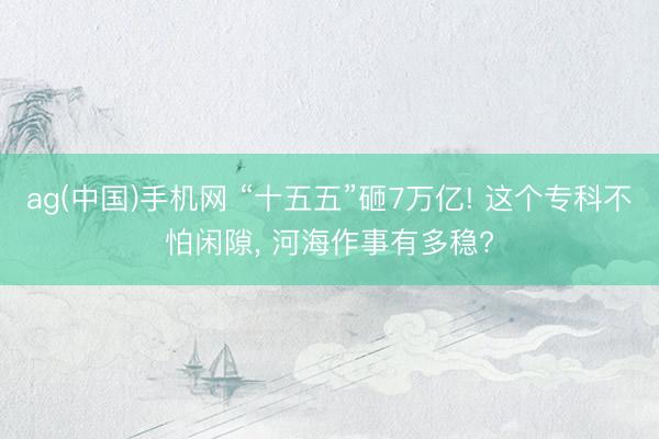 ag(中国)手机网 “十五五”砸7万亿! 这个专科不怕闲隙， 河海作事有多稳?