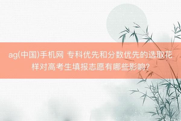 ag(中国)手机网 专科优先和分数优先的选取花样对高考生填报志愿有哪些影响?