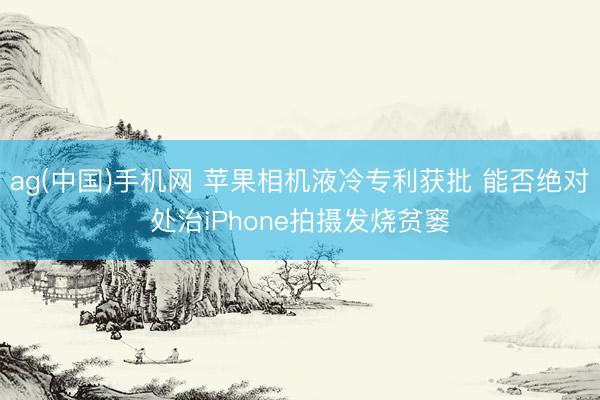 ag(中国)手机网 苹果相机液冷专利获批 能否绝对处治iPhone拍摄发烧贫窭