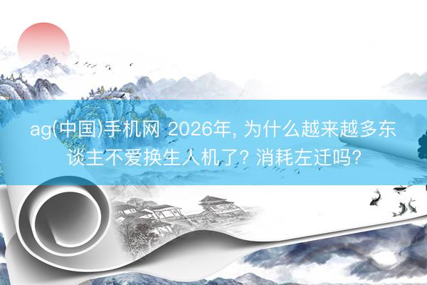 ag(中国)手机网 2026年， 为什么越来越多东谈主不爱换生人机了? 消耗左迁吗?