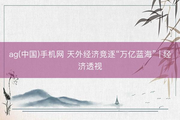 ag(中国)手机网 天外经济竞逐“万亿蓝海” | 经济透视