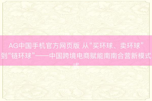 AG中国手机官方网页版 从“买环球、卖环球”到“链环球”——中国跨境电商赋能南南合营新模式