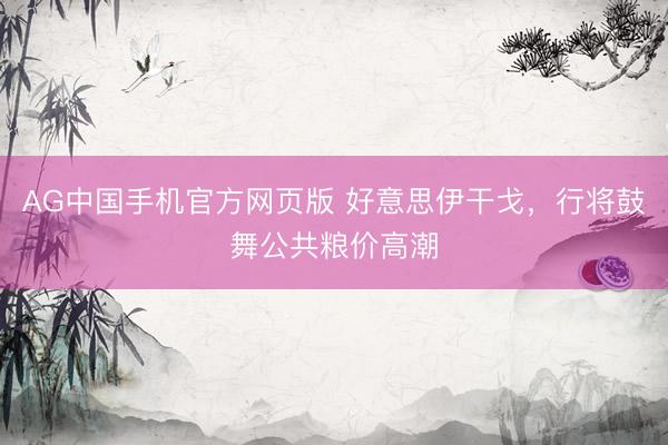 AG中国手机官方网页版 好意思伊干戈，行将鼓舞公共粮价高潮