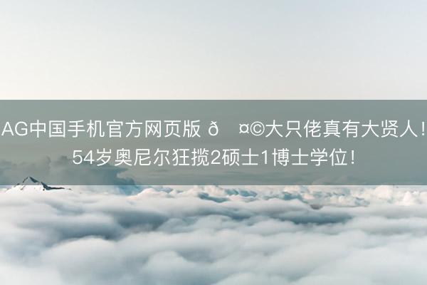 AG中国手机官方网页版 🤩大只佬真有大贤人！54岁奥尼尔狂揽2硕士1博士学位！