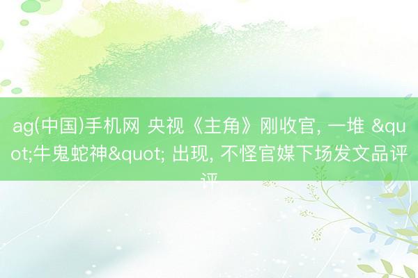 ag(中国)手机网 央视《主角》刚收官， 一堆 "牛鬼蛇神" 出现， 不怪官媒下场发文品评