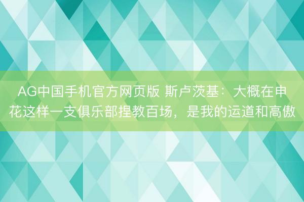 AG中国手机官方网页版 斯卢茨基:大概在申花这样一支俱乐部捏教百场,是我的运道和高傲