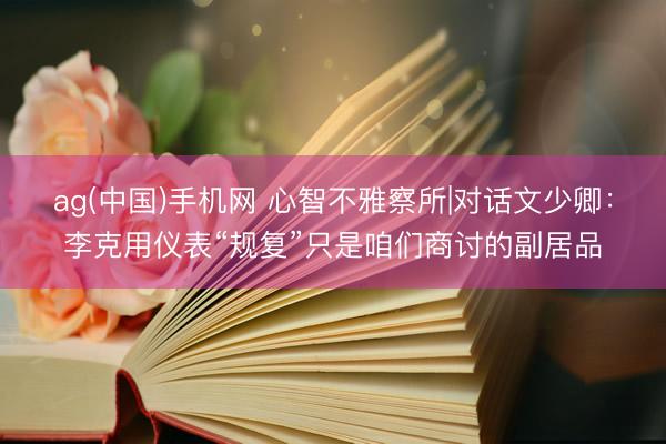 ag(中国)手机网 心智不雅察所|对话文少卿：李克用仪表“规复”只是咱们商讨的副居品