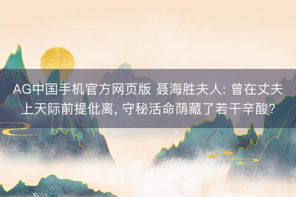 AG中国手机官方网页版 聂海胜夫人: 曾在丈夫上天际前提仳离， 守秘活命荫藏了若干辛酸?