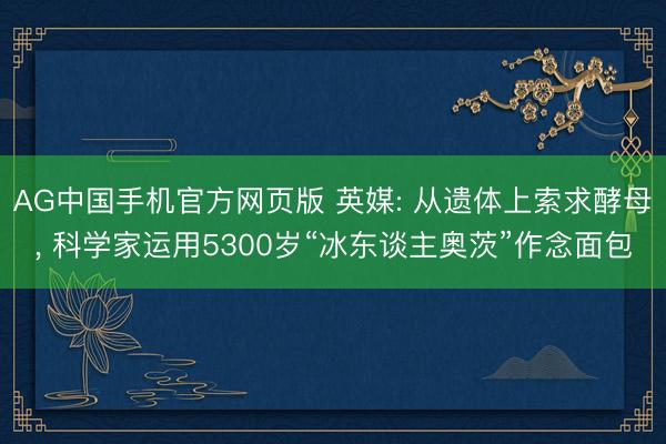 AG中国手机官方网页版 英媒: 从遗体上索求酵母， 科学家运用5300岁“冰东谈主奥茨”作念面包