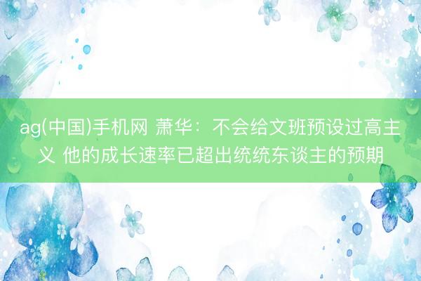 ag(中国)手机网 萧华：不会给文班预设过高主义 他的成长速率已超出统统东谈主的预期