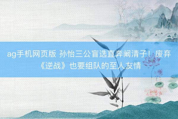 ag手机网页版 孙怡三公盲选直奔阚清子！废弃《逆战》也要组队的至人友情