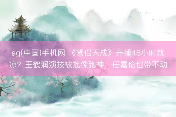 ag(中国)手机网 《鸳侣天成》开播48小时就凉？王鹤润演技被批像跑神，任嘉伦也带不动