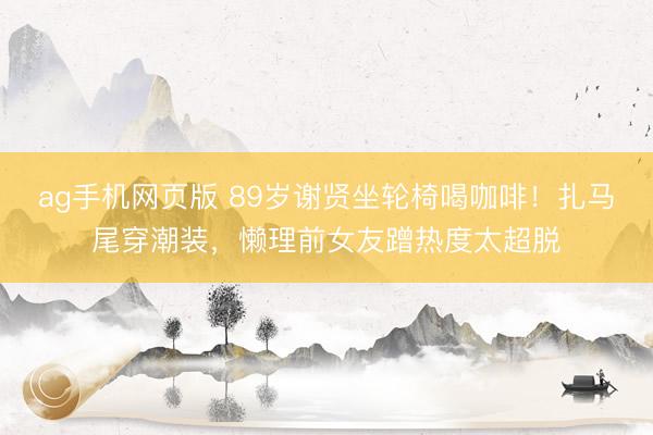 ag手机网页版 89岁谢贤坐轮椅喝咖啡！扎马尾穿潮装，懒理前女友蹭热度太超脱