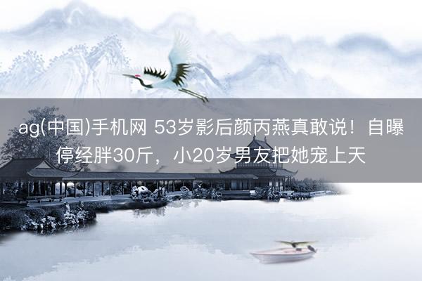 ag(中国)手机网 53岁影后颜丙燕真敢说！自曝停经胖30斤，小20岁男友把她宠上天