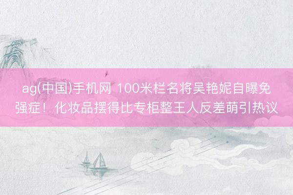ag(中国)手机网 100米栏名将吴艳妮自曝免强症!化妆品摆得比专柜整王人反差萌引热议