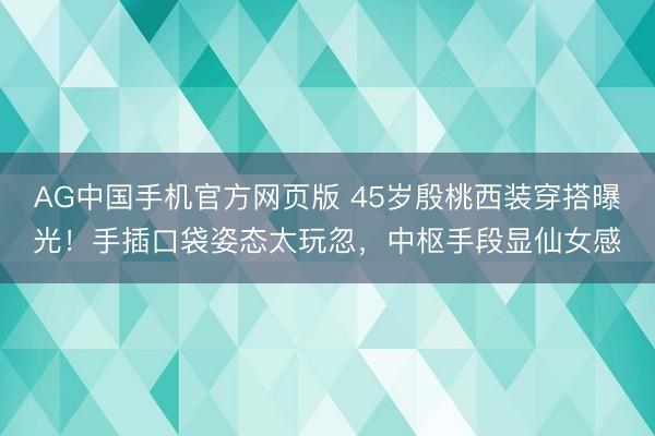 AG中国手机官方网页版 45岁殷桃西装穿搭曝光！手插口袋姿态太玩忽，中枢手段显仙女感