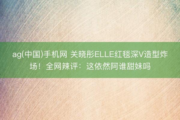 ag(中国)手机网 关晓彤ELLE红毯深V造型炸场！全网辣评：这依然阿谁甜妹吗