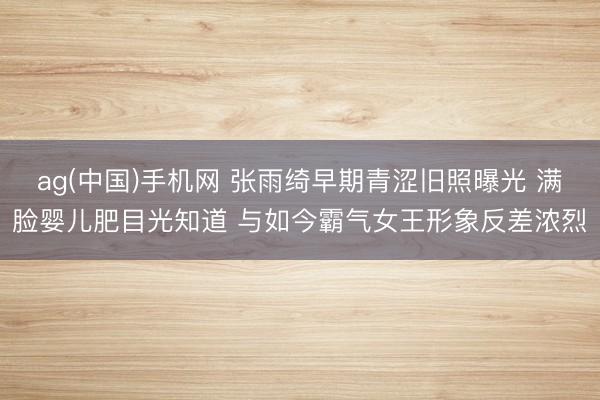ag(中国)手机网 张雨绮早期青涩旧照曝光 满脸婴儿肥目光知道 与如今霸气女王形象反差浓烈