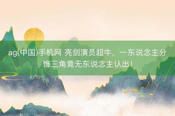 ag(中国)手机网 亮剑演员超牛，一东说念主分饰三角竟无东说念主认出！