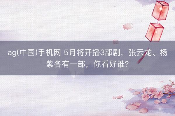ag(中国)手机网 5月将开播3部剧，张云龙、杨紫各有一部，你看好谁？