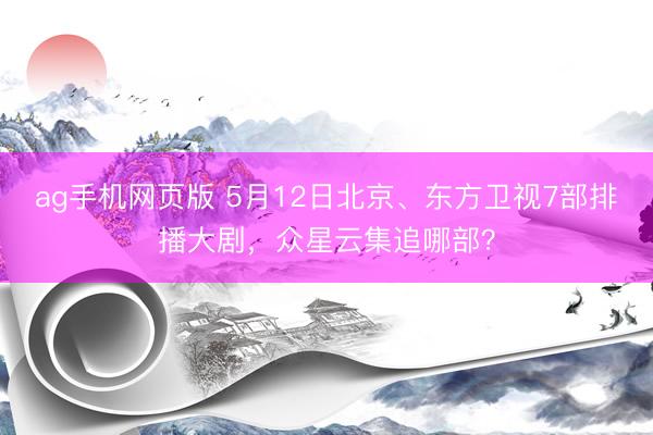 ag手机网页版 5月12日北京、东方卫视7部排播大剧，众星云集追哪部？