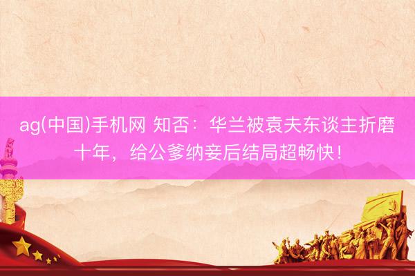 ag(中国)手机网 知否:华兰被袁夫东谈主折磨十年,给公爹纳妾后结局超畅快!