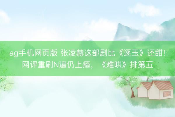 ag手机网页版 张凌赫这部剧比《逐玉》还甜！网评重刷N遍仍上瘾，《难哄》排第五