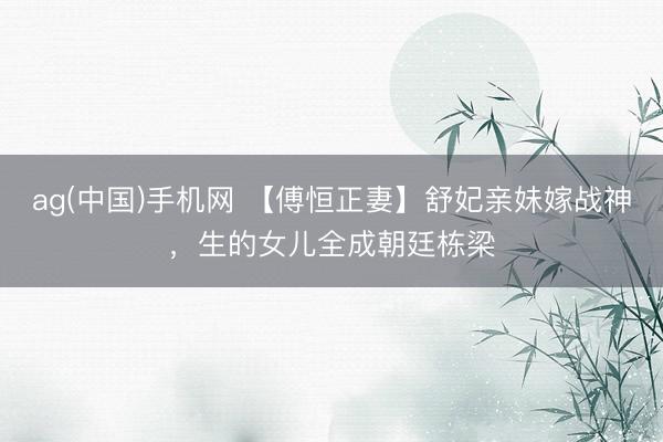 ag(中国)手机网 【傅恒正妻】舒妃亲妹嫁战神，生的女儿全成朝廷栋梁