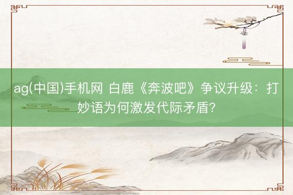 ag(中国)手机网 白鹿《奔波吧》争议升级：打妙语为何激发代际矛盾？