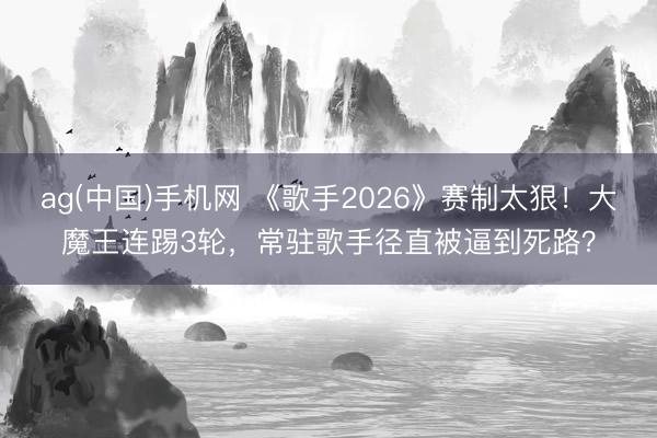 ag(中国)手机网 《歌手2026》赛制太狠！大魔王连踢3轮，常驻歌手径直被逼到死路？